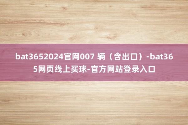 bat3652024官网007 辆（含出口）-bat365网页线上买球-官方网站登录入口