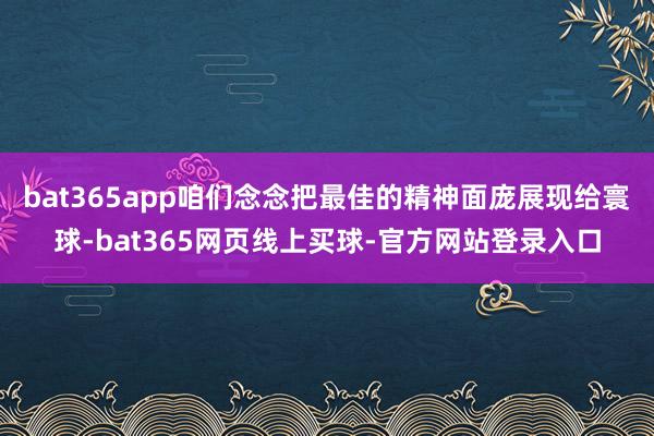 bat365app咱们念念把最佳的精神面庞展现给寰球-bat365网页线上买球-官方网站登录入口