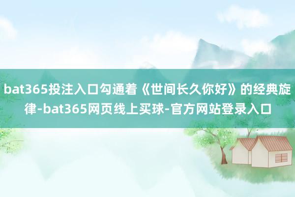bat365投注入口勾通着《世间长久你好》的经典旋律-bat365网页线上买球-官方网站登录入口