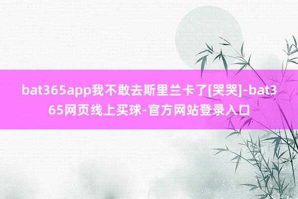 bat365app我不敢去斯里兰卡了[哭哭]-bat365网页线上买球-官方网站登录入口