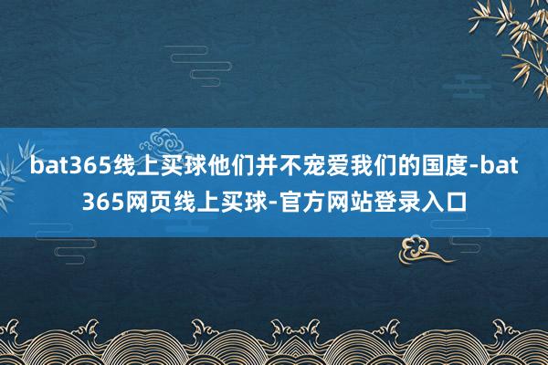 bat365线上买球他们并不宠爱我们的国度-bat365网页线上买球-官方网站登录入口