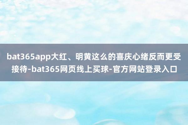 bat365app大红、明黄这么的喜庆心绪反而更受接待-bat365网页线上买球-官方网站登录入口