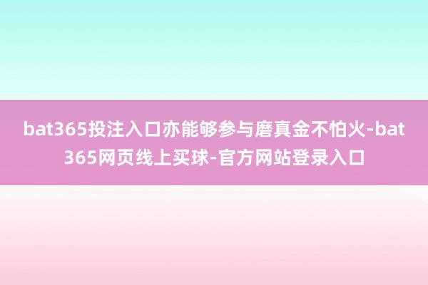 bat365投注入口亦能够参与磨真金不怕火-bat365网页线上买球-官方网站登录入口