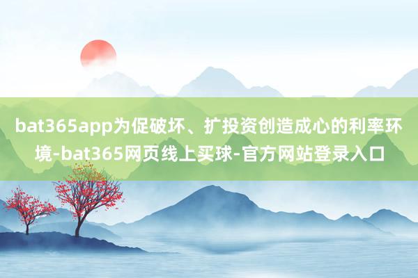 bat365app为促破坏、扩投资创造成心的利率环境-bat365网页线上买球-官方网站登录入口