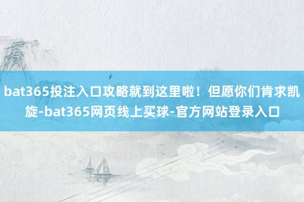 bat365投注入口攻略就到这里啦!但愿你们肯求凯旋-bat365网页线上买球-官方网站登录入口