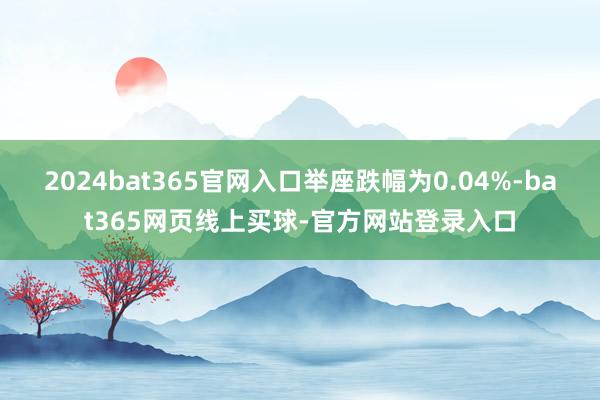 2024bat365官网入口举座跌幅为0.04%-bat365网页线上买球-官方网站登录入口