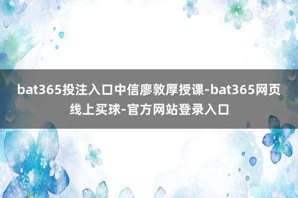 bat365投注入口中信廖敦厚授课-bat365网页线上买球-官方网站登录入口