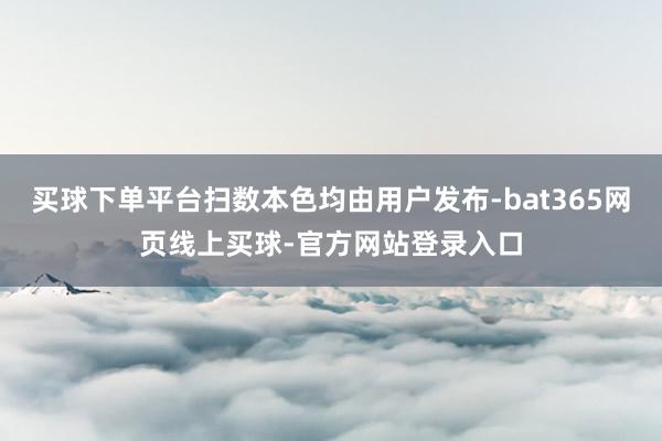 买球下单平台扫数本色均由用户发布-bat365网页线上买球-官方网站登录入口