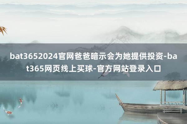 bat3652024官网爸爸暗示会为她提供投资-bat365网页线上买球-官方网站登录入口