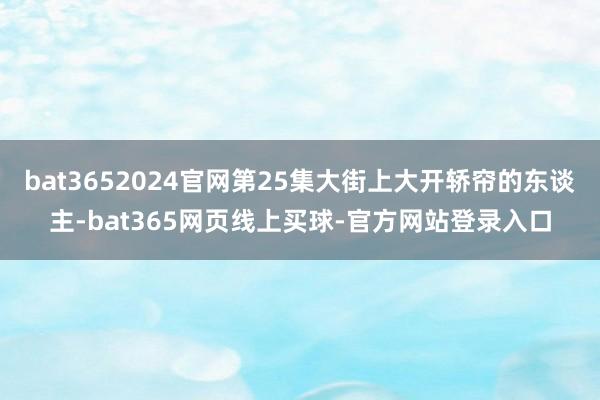 bat3652024官网第25集大街上大开轿帘的东谈主-bat365网页线上买球-官方网站登录入口