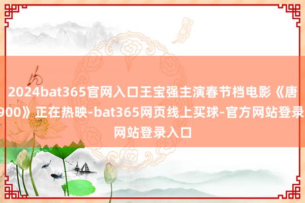 2024bat365官网入口王宝强主演春节档电影《唐探1900》正在热映-bat365网页线上买球-官方网站登录入口