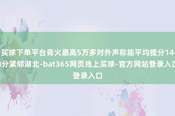 买球下单平台膏火最高5万多对外声称能平均提分148分紧邻湖北-bat365网页线上买球-官方网站登录入口