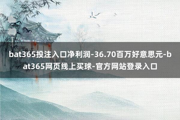 bat365投注入口净利润-36.70百万好意思元-bat365网页线上买球-官方网站登录入口