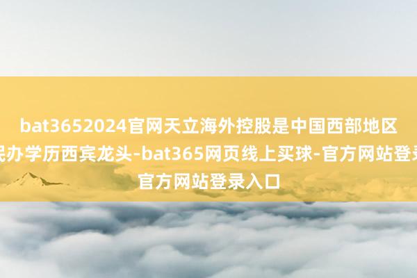 bat3652024官网天立海外控股是中国西部地区K12民办学历西宾龙头-bat365网页线上买球-官方网站登录入口