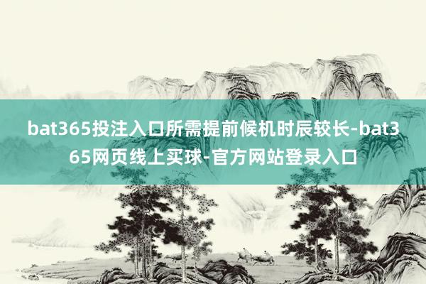 bat365投注入口所需提前候机时辰较长-bat365网页线上买球-官方网站登录入口