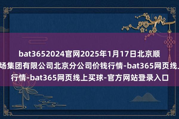 bat3652024官网2025年1月17日北京顺鑫石门海外农居品批发商场集团有限公司北京分公司价钱行情-bat365网页线上买球-官方网站登录入口