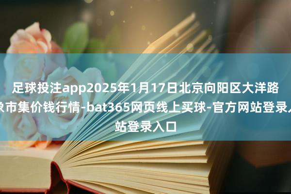 足球投注app2025年1月17日北京向阳区大洋路抽象市集价钱行情-bat365网页线上买球-官方网站登录入口