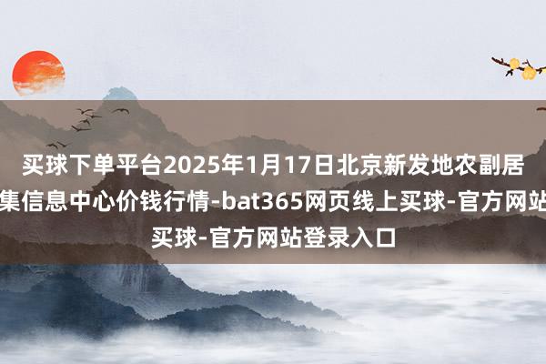 买球下单平台2025年1月17日北京新发地农副居品批发市集信息中心价钱行情-bat365网页线上买球-官方网站登录入口