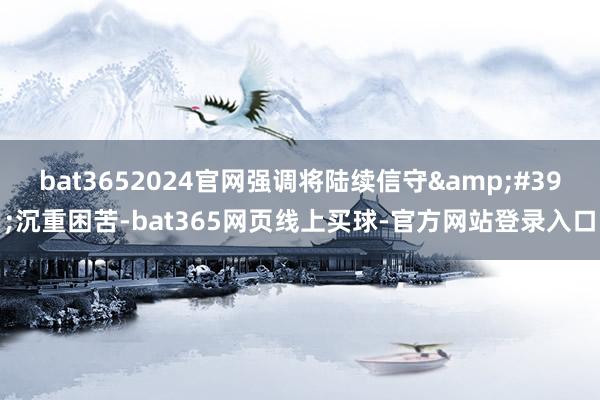 bat3652024官网强调将陆续信守&#39;沉重困苦-bat365网页线上买球-官方网站登录入口