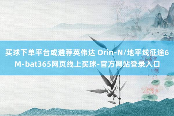 买球下单平台或遴荐英伟达 Orin-N/地平线征途6M-bat365网页线上买球-官方网站登录入口