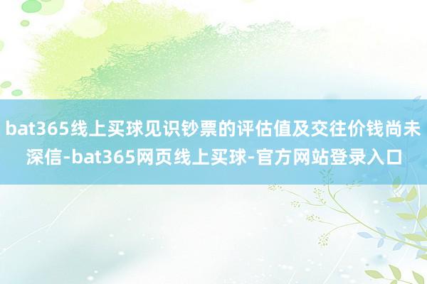 bat365线上买球见识钞票的评估值及交往价钱尚未深信-bat365网页线上买球-官方网站登录入口