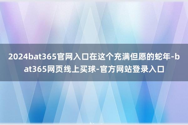 2024bat365官网入口在这个充满但愿的蛇年-bat365网页线上买球-官方网站登录入口