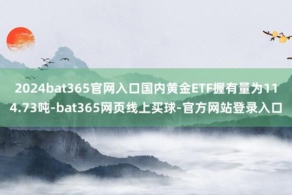 2024bat365官网入口国内黄金ETF握有量为114.73吨-bat365网页线上买球-官方网站登录入口
