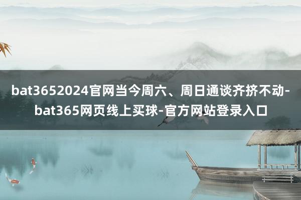 bat3652024官网当今周六、周日通谈齐挤不动-bat365网页线上买球-官方网站登录入口