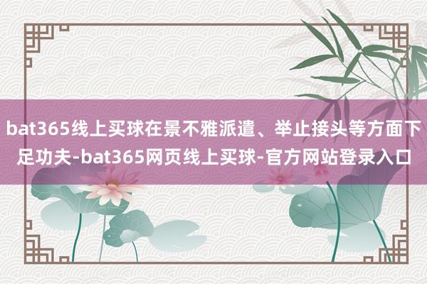 bat365线上买球在景不雅派遣、举止接头等方面下足功夫-bat365网页线上买球-官方网站登录入口