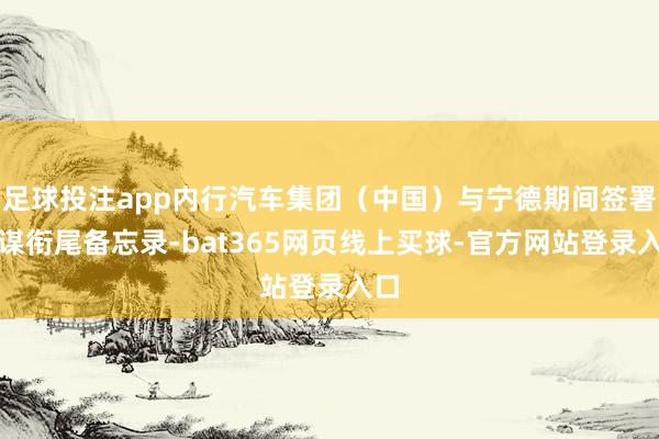 足球投注app内行汽车集团（中国）与宁德期间签署计谋衔尾备忘录-bat365网页线上买球-官方网站登录入口
