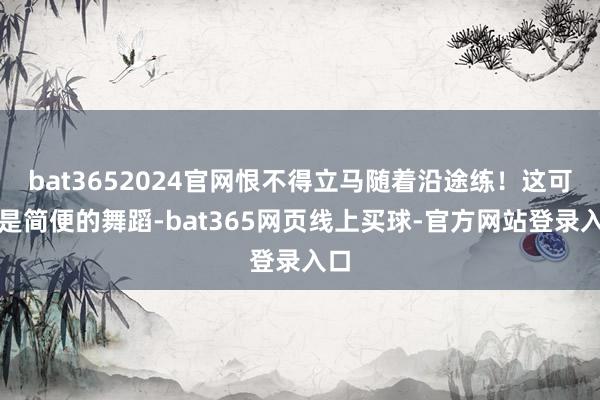 bat3652024官网恨不得立马随着沿途练！这可不是简便的舞蹈-bat365网页线上买球-官方网站登录入口