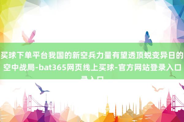 买球下单平台我国的新空兵力量有望透顶蜕变异日的空中战局-bat365网页线上买球-官方网站登录入口