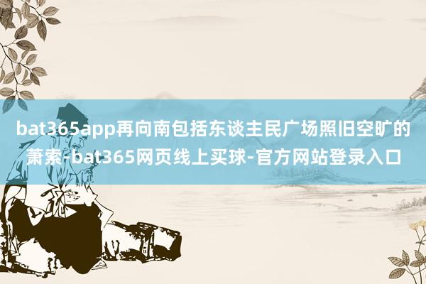 bat365app再向南包括东谈主民广场照旧空旷的萧索-bat365网页线上买球-官方网站登录入口