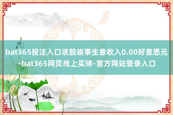 bat365投注入口该股竣事生意收入0.00好意思元-bat365网页线上买球-官方网站登录入口
