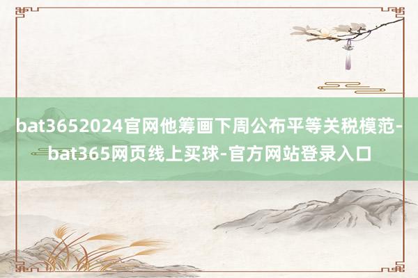bat3652024官网他筹画下周公布平等关税模范-bat365网页线上买球-官方网站登录入口