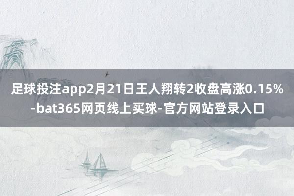 足球投注app2月21日王人翔转2收盘高涨0.15%-bat365网页线上买球-官方网站登录入口