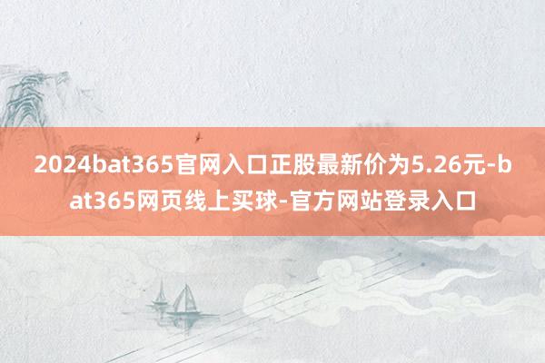 2024bat365官网入口正股最新价为5.26元-bat365网页线上买球-官方网站登录入口