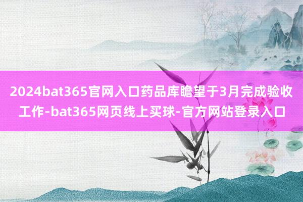 2024bat365官网入口药品库瞻望于3月完成验收工作-bat365网页线上买球-官方网站登录入口