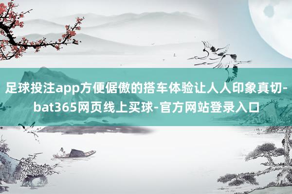 足球投注app方便倨傲的搭车体验让人人印象真切-bat365网页线上买球-官方网站登录入口