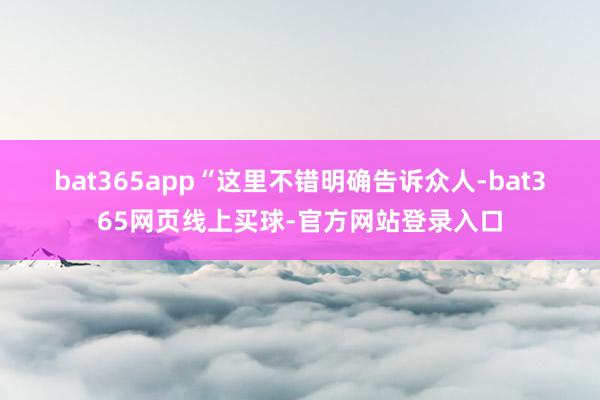 bat365app　　“这里不错明确告诉众人-bat365网页线上买球-官方网站登录入口