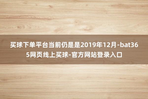 买球下单平台当前仍是是2019年12月-bat365网页线上买球-官方网站登录入口
