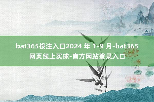 bat365投注入口2024 年 1-9 月-bat365网页线上买球-官方网站登录入口
