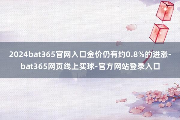 2024bat365官网入口金价仍有约0.8%的进涨-bat365网页线上买球-官方网站登录入口