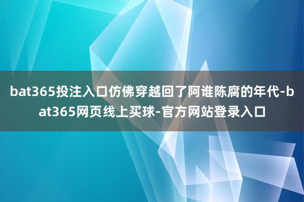 bat365投注入口仿佛穿越回了阿谁陈腐的年代-bat365网页线上买球-官方网站登录入口