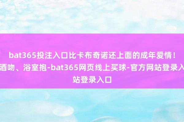 bat365投注入口比卡布奇诺还上面的成年爱情！醉酒吻、浴室抱-bat365网页线上买球-官方网站登录入口