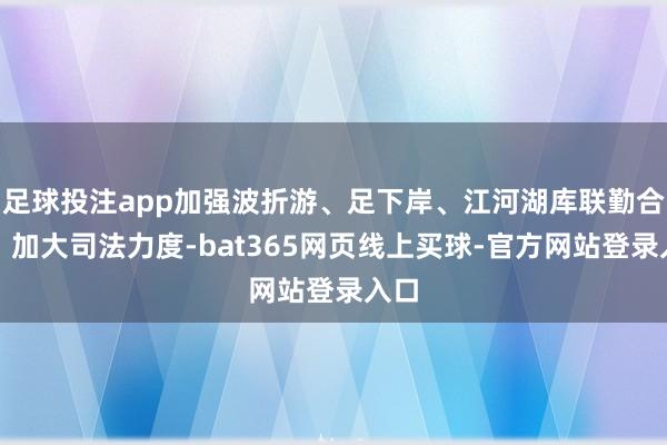 足球投注app加强波折游、足下岸、江河湖库联勤合作；加大司法力度-bat365网页线上买球-官方网站登录入口