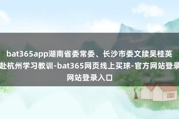 bat365app湖南省委常委、长沙市委文牍吴桂英率团赴杭州学习教训-bat365网页线上买球-官方网站登录入口