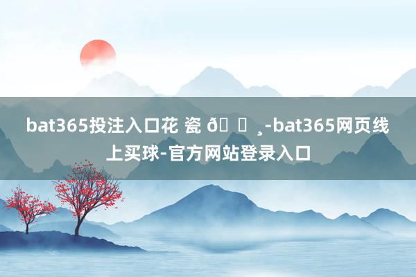 bat365投注入口花 瓷 🌸-bat365网页线上买球-官方网站登录入口