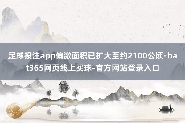 足球投注app偏激面积已扩大至约2100公顷-bat365网页线上买球-官方网站登录入口