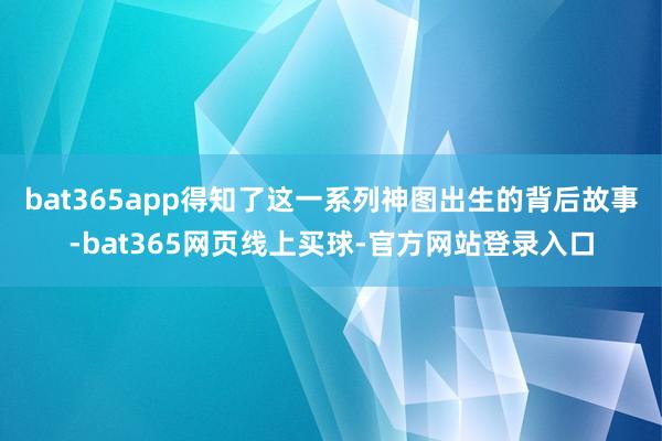 bat365app得知了这一系列神图出生的背后故事-bat365网页线上买球-官方网站登录入口